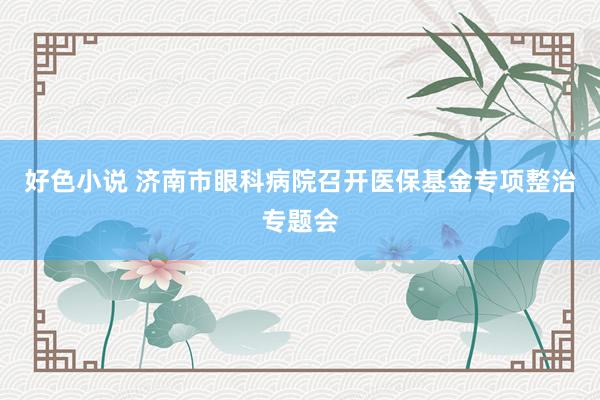 好色小说 济南市眼科病院召开医保基金专项整治专题会