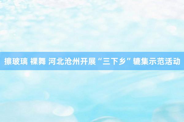 擦玻璃 裸舞 河北沧州开展“三下乡”辘集示范活动