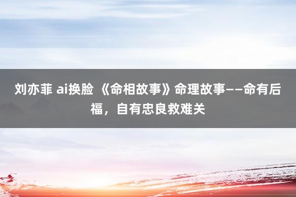 刘亦菲 ai换脸 《命相故事》命理故事——命有后福，自有忠良救难关