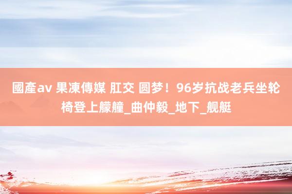 國產av 果凍傳媒 肛交 圆梦！96岁抗战老兵坐轮椅登上艨艟_曲仲毅_地下_舰艇