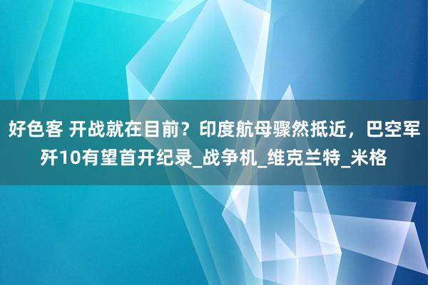 好色客 开战就在目前？印度航母骤然抵近，巴空军歼10有望首开纪录_战争机_维克兰特_米格