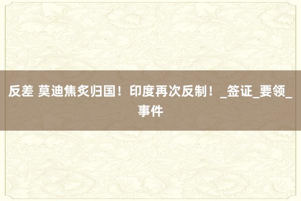 反差 莫迪焦炙归国！印度再次反制！_签证_要领_事件