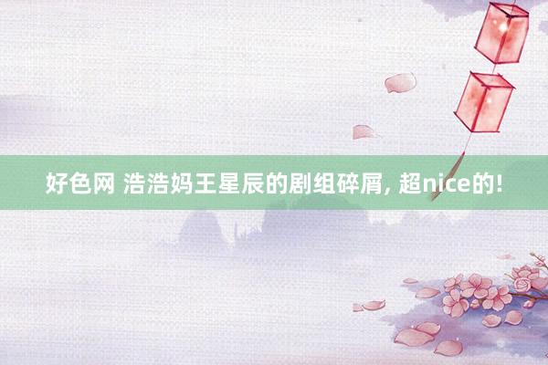 好色网 浩浩妈王星辰的剧组碎屑， 超nice的!
