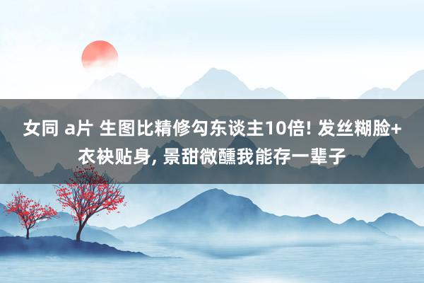 女同 a片 生图比精修勾东谈主10倍! 发丝糊脸+衣袂贴身， 景甜微醺我能存一辈子