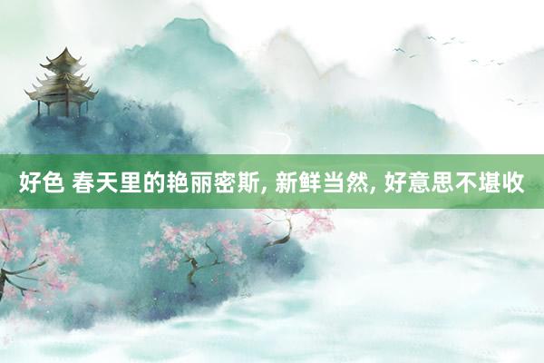 好色 春天里的艳丽密斯， 新鲜当然， 好意思不堪收
