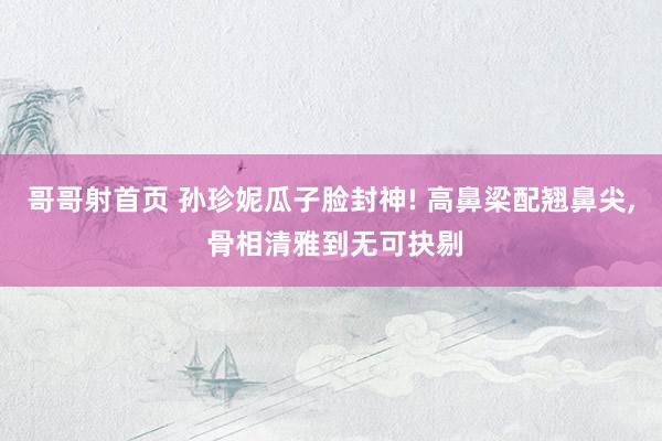 哥哥射首页 孙珍妮瓜子脸封神! 高鼻梁配翘鼻尖， 骨相清雅到无可抉剔