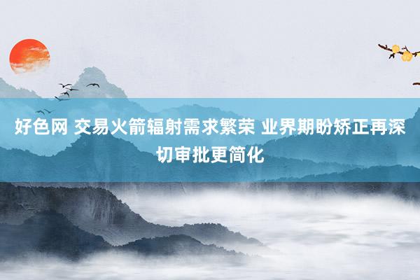好色网 交易火箭辐射需求繁荣 业界期盼矫正再深切审批更简化