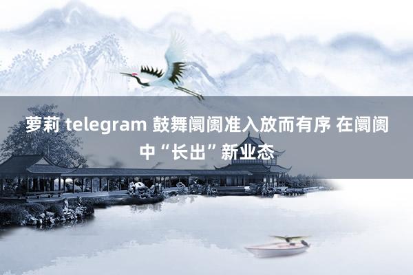 萝莉 telegram 鼓舞阛阓准入放而有序 在阛阓中“长出”新业态