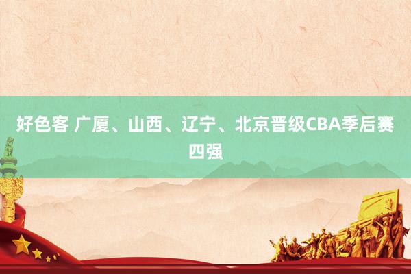 好色客 广厦、山西、辽宁、北京晋级CBA季后赛四强