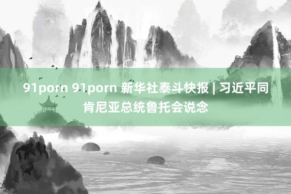 91porn 91porn 新华社泰斗快报 | 习近平同肯尼亚总统鲁托会说念
