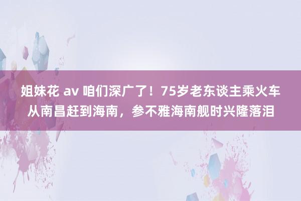 姐妹花 av 咱们深广了！75岁老东谈主乘火车从南昌赶到海南，参不雅海南舰时兴隆落泪
