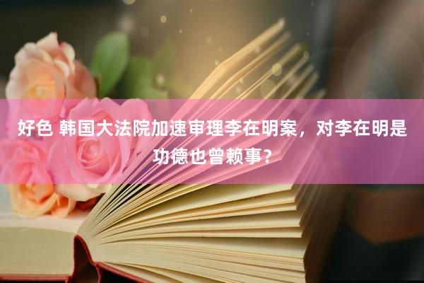 好色 韩国大法院加速审理李在明案，对李在明是功德也曾赖事？