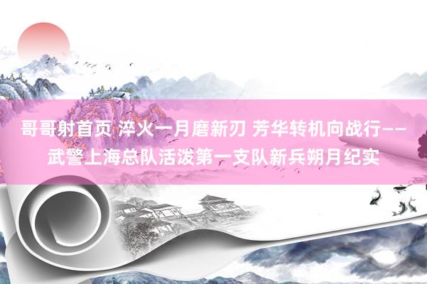 哥哥射首页 淬火一月磨新刃 芳华转机向战行——武警上海总队活泼第一支队新兵朔月纪实