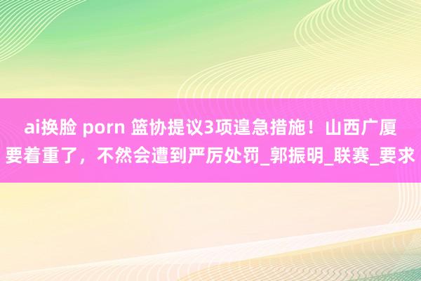 ai换脸 porn 篮协提议3项遑急措施！山西广厦要着重了，不然会遭到严厉处罚_郭振明_联赛_要求