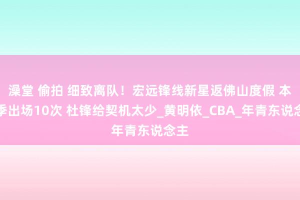 澡堂 偷拍 细致离队！宏远锋线新星返佛山度假 本赛季出场10次 杜锋给契机太少_黄明依_CBA_年青东说念主