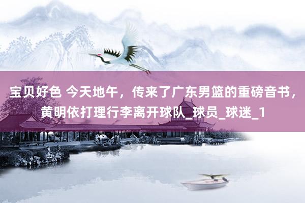 宝贝好色 今天地午，传来了广东男篮的重磅音书，黄明依打理行李离开球队_球员_球迷_1