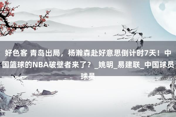好色客 青岛出局，杨瀚森赴好意思倒计时7天！中国篮球的NBA破壁者来了？_姚明_易建联_中国球员