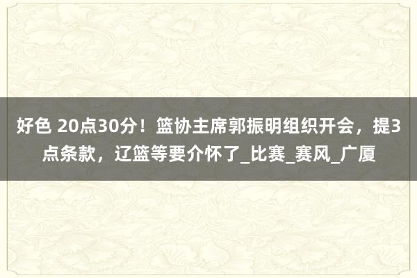 好色 20点30分！篮协主席郭振明组织开会，提3点条款，辽篮等要介怀了_比赛_赛风_广厦