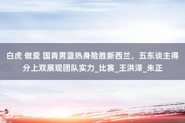白虎 做爱 国青男篮热身险胜新西兰，五东谈主得分上双展现团队实力_比赛_王洪泽_朱正