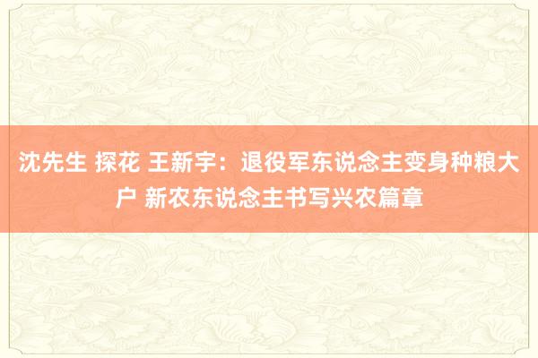 沈先生 探花 王新宇：退役军东说念主变身种粮大户 新农东说念主书写兴农篇章