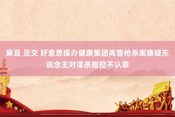 麻豆 足交 好意思操办健康集团高管枪杀案嫌疑东说念主对谋杀指控不认罪