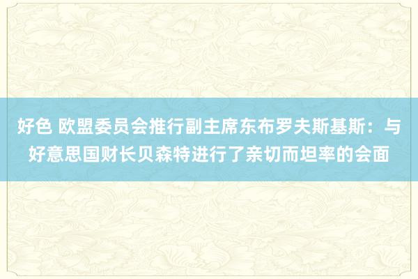 好色 欧盟委员会推行副主席东布罗夫斯基斯：与好意思国财长贝森特进行了亲切而坦率的会面