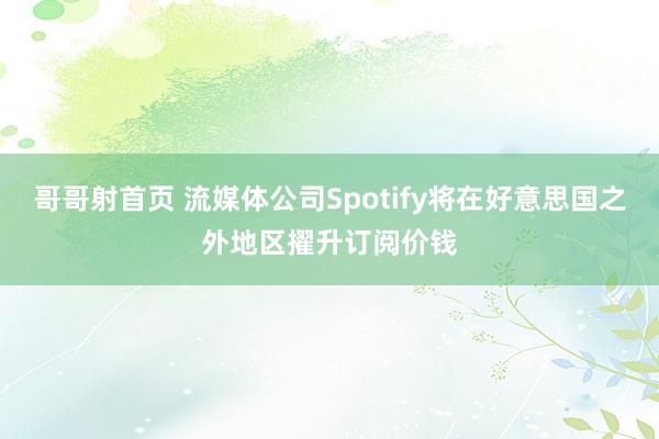 哥哥射首页 流媒体公司Spotify将在好意思国之外地区擢升订阅价钱