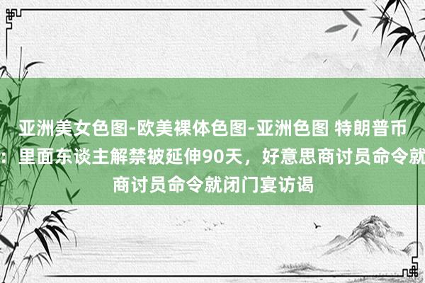 亚洲美女色图-欧美裸体色图-亚洲色图 特朗普币两大坏讯息：里面东谈主解禁被延伸90天，好意思商讨员命令就闭门宴访谒
