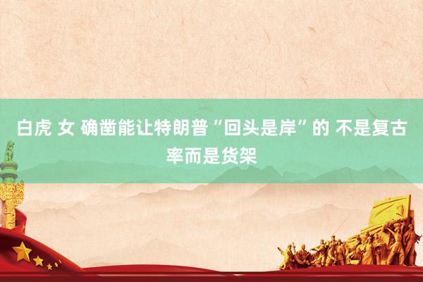 白虎 女 确凿能让特朗普“回头是岸”的 不是复古率而是货架