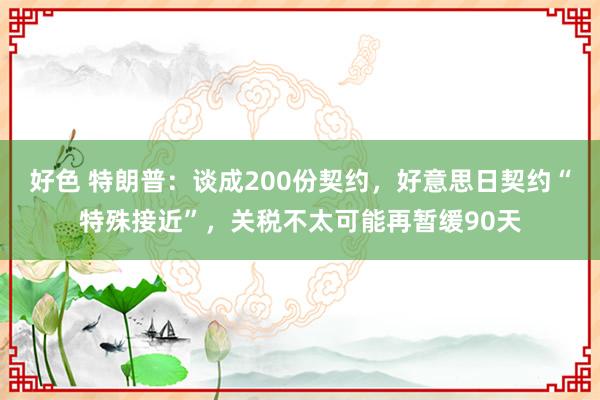 好色 特朗普：谈成200份契约，好意思日契约“特殊接近”，关税不太可能再暂缓90天