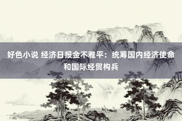 好色小说 经济日报金不雅平：统筹国内经济使命和国际经贸构兵