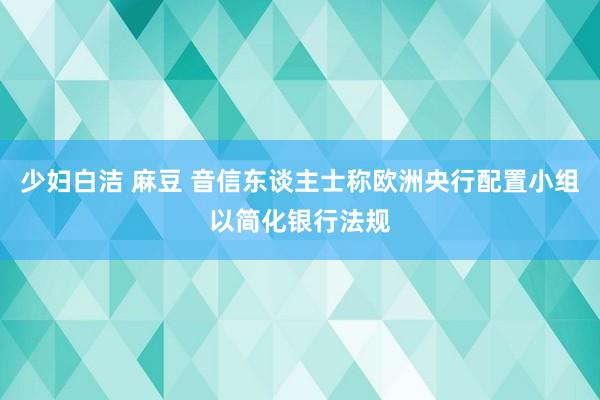 少妇白洁 麻豆 音信东谈主士称欧洲央行配置小组以简化银行法规
