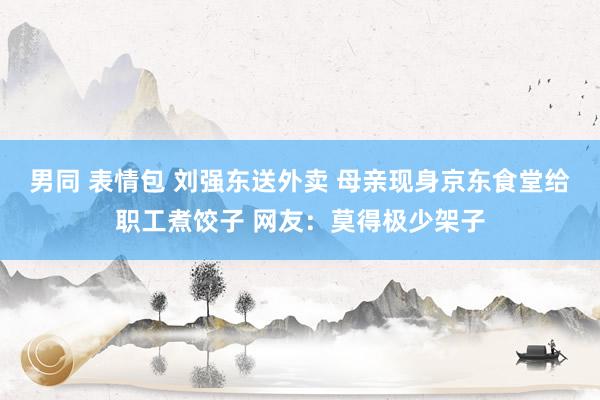 男同 表情包 刘强东送外卖 母亲现身京东食堂给职工煮饺子 网友：莫得极少架子