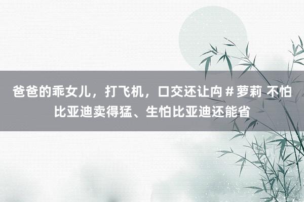 爸爸的乖女儿，打飞机，口交还让禸＃萝莉 不怕比亚迪卖得猛、生怕比亚迪还能省