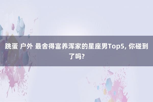 跳蛋 户外 最舍得富养浑家的星座男Top5， 你碰到了吗?