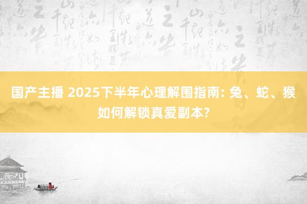 国产主播 2025下半年心理解围指南: 兔、蛇、猴如何解锁真爱副本?