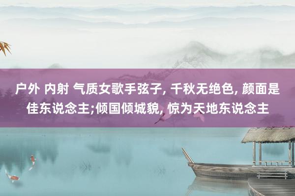 户外 内射 气质女歌手弦子， 千秋无绝色， 颜面是佳东说念主;倾国倾城貌， 惊为天地东说念主