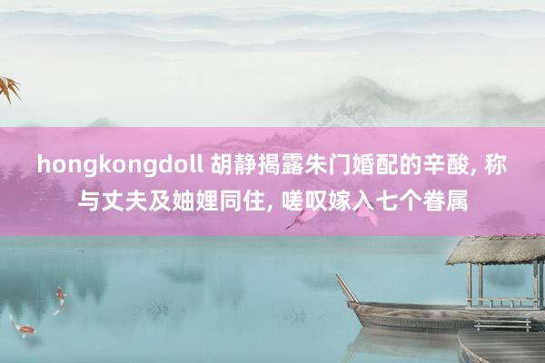 hongkongdoll 胡静揭露朱门婚配的辛酸， 称与丈夫及妯娌同住， 嗟叹嫁入七个眷属