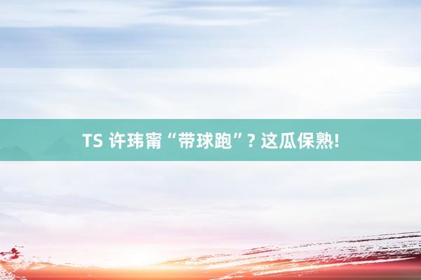 TS 许玮甯“带球跑”? 这瓜保熟!
