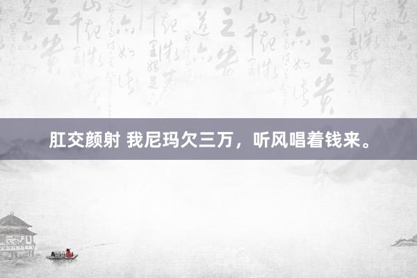肛交颜射 我尼玛欠三万，听风唱着钱来。