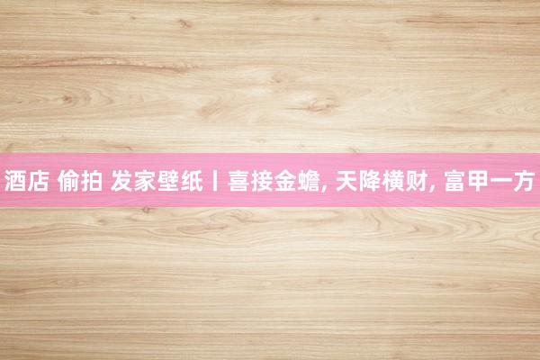 酒店 偷拍 发家壁纸丨喜接金蟾， 天降横财， 富甲一方