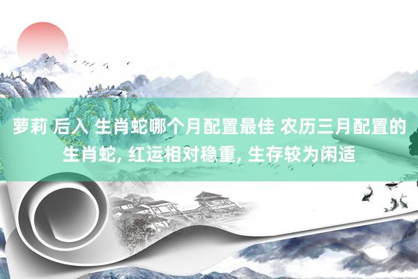 萝莉 后入 生肖蛇哪个月配置最佳 农历三月配置的生肖蛇， 红运相对稳重， 生存较为闲适