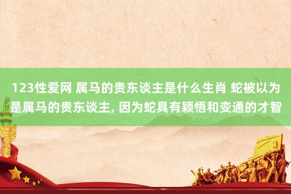 123性爱网 属马的贵东谈主是什么生肖 蛇被以为是属马的贵东谈主， 因为蛇具有颖悟和变通的才智