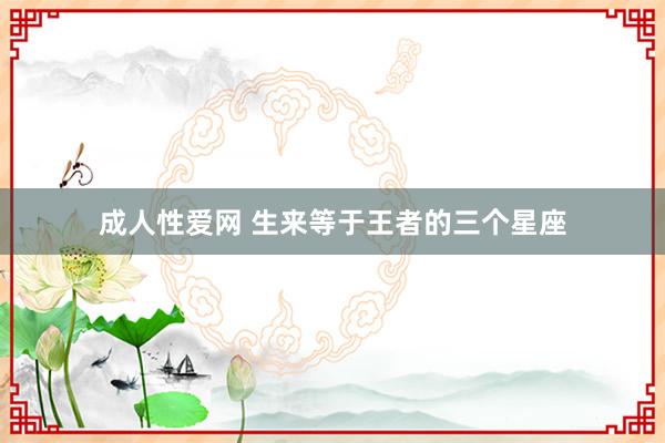 成人性爱网 生来等于王者的三个星座