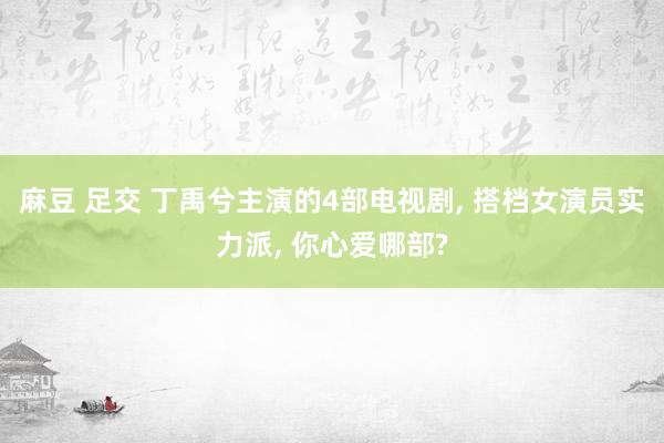 麻豆 足交 丁禹兮主演的4部电视剧， 搭档女演员实力派， 你心爱哪部?