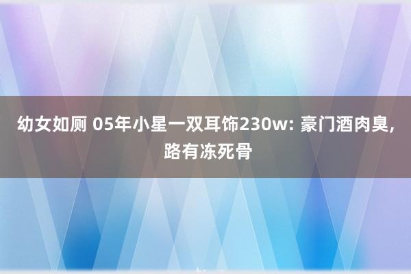 幼女如厕 05年小星一双耳饰230w: 豪门酒肉臭， 路有冻死骨