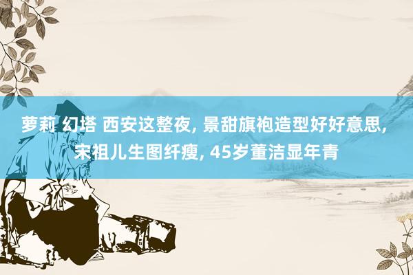 萝莉 幻塔 西安这整夜， 景甜旗袍造型好好意思， 宋祖儿生图纤瘦， 45岁董洁显年青
