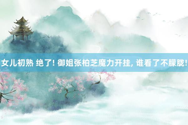 女儿初熟 绝了! 御姐张柏芝魔力开挂，<a href=