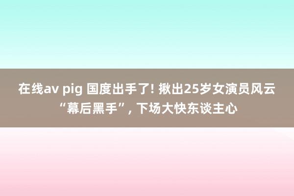 在线av pig 国度出手了! 揪出25岁女演员风云“幕后黑手”， 下场大快东谈主心