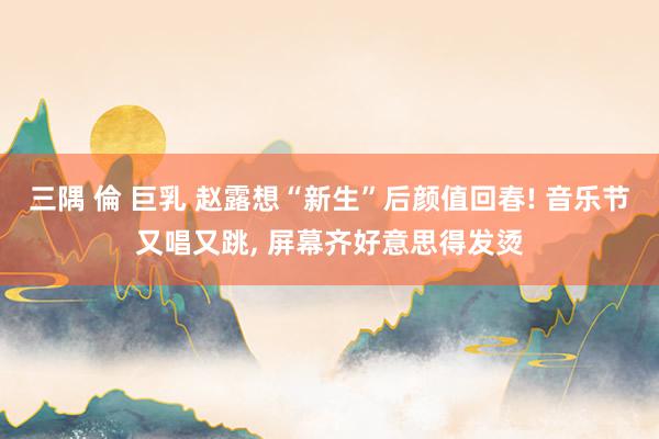 三隅 倫 巨乳 赵露想“新生”后颜值回春! 音乐节又唱又跳， 屏幕齐好意思得发烫